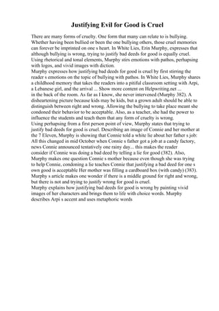 Justifying Evil for Good is Cruel
There are many forms of cruelty. One form that many can relate to is bullying.
Whether having been bullied or been the one bullying others, those cruel memories
can forever be imprinted on one s heart. In White Lies, Erin Murphy, expresses that
although bullying is wrong, trying to justify bad deeds for good is equally cruel.
Using rhetorical and tonal elements, Murphy stirs emotions with pathos, perhapsing
with logos, and vivid images with diction.
Murphy expresses how justifying bad deeds for good is cruel by first stirring the
reader s emotions on the topic of bullying with pathos. In White Lies, Murphy shares
a childhood memory that takes the readers into a pitiful classroom setting with Arpi,
a Lebanese girl, and the arrival ... Show more content on Helpwriting.net ...
in the back of the room. As far as I know, she never intervened (Murphy 382). A
disheartening picture because kids may be kids, but a grown adult should be able to
distinguish between right and wrong. Allowing the bullying to take place meant she
condoned their behavior to be acceptable. Also, as a teacher, she had the power to
influence the students and teach them that any form of cruelty is wrong.
Using perhapsing from a first person point of view, Murphy states that trying to
justify bad deeds for good is cruel. Describing an image of Connie and her mother at
the 7 Eleven, Murphy is showing that Connie told a white lie about her father s job:
All this changed in mid October when Connie s father got a job at a candy factory,
news Connie announced tentatively one rainy day... this makes the reader
consider if Connie was doing a bad deed by telling a lie for good (382). Also,
Murphy makes one question Connie s mother because even though she was trying
to help Connie, condoning a lie teaches Connie that justifying a bad deed for one s
own good is acceptable Her mother was filling a cardboard box (with candy) (383).
Murphy s article makes one wonder if there is a middle ground for right and wrong,
but there is not and trying to justify wrong for good is cruel.
Murphy explains how justifying bad deeds for good is wrong by painting vivid
images of her characters and brings them to life with choice words. Murphy
describes Arpi s accent and uses metaphoric words
 