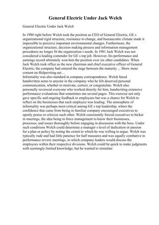 General Electric Under Jack Welch
General Electric Under Jack Welch
In 1980 right before Welch took the position as CEO of General Electric, GE s
organizational rigid structure, resistance to change, and bureaucratic climate made it
impossible to perceive important environmental changes. Furthermore, the
organizational structure, decision making process and information management
procedures no longer fit the organization s needs. In 1981 Jack Welch was not
considered a leading contender for GE s top job. However, his performance and
earnings record ultimately won him the position over six other candidates. When
Jack Welch took office as the new chairman and chief executive officer of General
Electric, the company had entered the stage between the maturity ... Show more
content on Helpwriting.net ...
Informality was also standard in company correspondence. Welch faxed
handwritten notes to anyone in the company who he felt deserved personal
communication, whether to motivate, correct, or congratulate. Welch also
personally reviewed everyone who worked directly for him, handwriting extensive
performance evaluations that sometimes ran several pages. This exercise not only
gave specific and ongoing feedback to employees but was a chance for Welch to
reflect on the businesses that each employee was leading. The atmosphere of
informality was perhaps most critical among GE s top leadership, where the
confidence that came from being in familiar company encouraged executives to
openly praise or criticize each other. Welch consistently forced executives to bicker
in meetings, the idea being to force management to know their businesses,
processes, and issues thoroughly before engaging in discussion with the boss. Under
such conditions Welch could determine a manager s level of dedication or passion
for a plan or policy by noting the extent to which he was willing to argue. Welch was
typically rude and had little patience for half measures and was equally combative in
performance review meetings, in which company leaders would discuss the
employees within their respective divisions. Welch could be quick to make judgments
with seemingly limited knowledge, but he wanted to stimulate
 