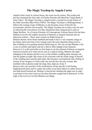 The Magic Toyshop by Angela Carter
Angela Carter wrote in various forms, she wrote novels, poetry, film scripts and
she also translated the fairy tales of Charles Perrault and edited the Virago Book of
Fairy Tales1. The Magic Toyshop is Angela Carter s second novel and winner of
the John Llewellyn Rhys Prize (1969)2. The Magic Toyshop is a Bildungsroman, it
follows the coming of age of Melanie, as she becomes aware of herself, her
environment, and her own sexuality. The Magic Toyshop can in many ways be seen
as following the conventions of a fairy taleand has been categorised as some as
Magic Realism . In a Concise Glossary of Contemporary Literary theory this has been
defined as involve the sudden incursion of fantastic or magical elements into an
otherwise realistic... Show more content on Helpwriting.net ...
Melanie dreams of her future husband and tends to have a very romantic image of
her future and at this time in her teenage years the most important thing to her is
that of falling in love,getting married and having sex. We can see that Melanie s life
is one of comfort and safety and she is able to fully indulge in her fantasies.
However it is at this point that we first begin to see the element of fantasy or magical
element encroach on to what can be seen as a typical setting. Melanie one night
indulging in her dreams decides to try on her mothers wedding dress and goes out
into the garden at night. She seems to be overcome with the whole image of herself
in the wedding dress and the dark night. She becomes overwhelmed with a felling of
ecstasy In her carapace of white satin, she was the last, the only woman. She
trembled with exaltation under the deep, blue, high arc of sky 5.
However the vast enormity of the world dawns on her and she is left feeling
frightened and alone and in a panic she rushes to go back indoors to safety however
she finds herself locked out. Melanie is forced into climbing the apple tree in order
to get back to her room, however the dress becomes caught and is destroyed. At this
stage in the novel we see that Melanie sees things
 