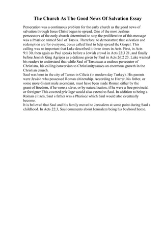 The Church As The Good News Of Salvation Essay
Persecution was a continuous problem for the early church as the good news of
salvation through Jesus Christ began to spread. One of the most zealous
persecutors of the early church determined to stop the proliferation of this message
was a Pharisee named Saul of Tarsus. Therefore, to demonstrate that salvation and
redemption are for everyone, Jesus called Saul to help spread the Gospel. This
calling was so important that Luke described it three times in Acts. First, in Acts
9:1 30, then again as Paul speaks before a Jewish crowd in Acts 22:3 21, and finally
before Jewish King Agrippa as a defense given by Paul in Acts 26:2 23. Luke wanted
his readers to understand that while Saul of Tarsuswas a zealous persecutor of
Christians, his calling/conversion to Christianitycauses an enormous growth in the
Christian church.
Saul was born in the city of Tarsus in Cilicia (in modern day Turkey). His parents
were Jewish who possessed Roman citizenship. According to Harrer, his father, or
some more distant male ascendant, must have been made Roman either by the
grant of freedom, if he were a slave, or by naturalization, if he were a free provincial
or foreigner This coveted privilege would also extend to Saul. In addition to being a
Roman citizen, Saul s father was a Pharisee which Saul would also eventually
become.
It is believed that Saul and his family moved to Jerusalem at some point during Saul s
childhood. In Acts 22:3, Saul comments about Jerusalem being his boyhood home.
 