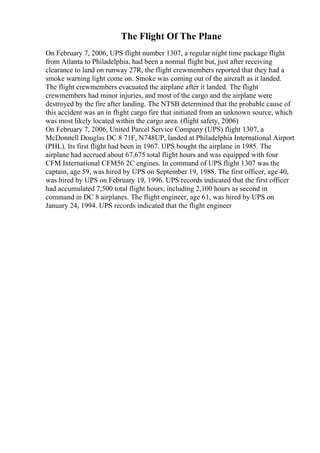 The Flight Of The Plane
On February 7, 2006, UPS flight number 1307, a regular night time package flight
from Atlanta to Philadelphia, had been a normal flight but, just after receiving
clearance to land on runway 27R, the flight crewmembers reported that they had a
smoke warning light come on. Smoke was coming out of the aircraft as it landed.
The flight crewmembers evacuated the airplane after it landed. The flight
crewmembers had minor injuries, and most of the cargo and the airplane were
destroyed by the fire after landing. The NTSB determined that the probable cause of
this accident was an in flight cargo fire that initiated from an unknown source, which
was most likely located within the cargo area. (flight safety, 2006)
On February 7, 2006, United Parcel Service Company (UPS) flight 1307, a
McDonnell Douglas DC 8 71F, N748UP, landed at Philadelphia International Airport
(PHL). Its first flight had been in 1967. UPS bought the airplane in 1985. The
airplane had accrued about 67,675 total flight hours and was equipped with four
CFM International CFM56 2C engines. In command of UPS flight 1307 was the
captain, age 59, was hired by UPS on September 19, 1988. The first officer, age 40,
was hired by UPS on February 19, 1996. UPS records indicated that the first officer
had accumulated 7,500 total flight hours, including 2,100 hours as second in
command in DC 8 airplanes. The flight engineer, age 61, was hired by UPS on
January 24, 1994. UPS records indicated that the flight engineer
 