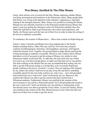 Was Disney Justified In The Film Moana
Lately, three articles were reviewed for the film, Moana, depicting whether Disney
was being stereotypical and insensitive to the Polynesian culture. Many people think
that Disney was wrong in the depiction of the character s appearances, especially
relating to the demigod character, Maui. Disney was justified in creating the Moana
filmand was not culturally insensitive to the Polynesian people because Disney had
spent 5 years just getting the characters correct by Polynesian standard, they also
looked far and hard in order to get Polynesian voice actors and songwriters, and
finally, the Disney team took the time out of their lives in order to make the setting of
the movie as authentic as possible.
To commence, the creators of Moana knew ... Show more content on Helpwriting.net
...
Article 3 states, Clements and Musker have been making trips to the Pacific
Islands including Samoa, Tahiti, Mo orea, and Fiji. Over time they created a
coalition of anthropologists, historians, choreographers, musicians, and linguists
called the Oceanic Trust. Together, this group helped to shape Moana and keep the
writing and design as authentic as possible. Moreover, this evidence shows Disney
had taken in a lot of accounts to get the setting of Moana very similar to what
Polynesian islands would look like. To add onto, the team took time out of their
lives just to go visit these foreign places, to make sure that their movie was perfect.
The team working on the Moana film not only accomplished their setting, but was
able to get the Polynesian setting so well that they even wowed the Polynesian
people working on the movie. In article 1 it states, They are making a film inspired
by my culture, the culture I had lived every day of my life and that is something
incredibly special for the rest of the world to see, Auli l says... Am I still grounded
and rooted in the way I want to be? And I can honestly say yes. Moreover, this
explains that Disney was able to get the reaction that they wanted from a
Polynesian audience. Furthermore, Disney was justified in the creation of this
movie because it was said by a Polynesian person Am I still grounded and rooted in
the way I want to be? And I can honestly say I am and this is relating back to the
fact that the movie was able to ground her in her culture. To put into finality, Disney
was justified in the creation of the film, Moana because of use of the time that was
taken out of their lives in order to get this movie
 