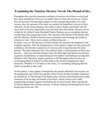 Examining the Timeless Mystery Novels The Hound of the...
Throughout the years the characters and plots of mystery novels have evolved and
have been modernized. However, no matter when or where the novels are written,
they all succeed in having major impacts on the unsuspecting readers. For some
mystery fans, the opening of the book can awaken the butterflies in the pit of their
stomachs. As the stories progress, the reader is drawn further and further into the
novel until it becomes impossible to pry the book from their hands. Mystery novels
written by Sir Arthur Conan Doyleand Charles Dickens are not exceptions and are
overflowing with suspenseful scenes. The mysteries The Hound of the Baskervilles
and The Mystery of Edwin Drood arouse excitement and encourage the reader to
continue to read... Show more content on Helpwriting.net ...
In Jasper s case, in The Mystery of Edwin Drood, the character development is the
complete opposite. After the disappearance of his nephew, Jasper not only gains self
confidence, but becomes suspicious of everyone and revenge becomes his main
priority. The other characters have also noticed Jasper s transformation as Rosa says
that she, ... [has] not seen him [Jasper] since the fatal night and then he was present
in gloomy watchfulness, as representing his lost nephew and burning to avenge him
(Dickens 168). Therefore, Jasper s presence is felt throughout [the novel] as an
overhanging threat (Cardwell xi).This leads to the mystery changing the main
characters. Whether it is for better or for worse, it is something intriguing that the
reader can ponder as they read.
At first glance, it may appear as though the only people affected by the mystery are
the protagonists, but in fact the majority of the society and the secondary characters
are influenced. In The Hound of the Baskervilles, the fear of the hound causes many
characters to be on edge and fearful of the Moor, which results in the reader
experiencing constant suspense and fearing the mystical hound. More specifically,
Sir Henry Baskerville is always anxious, is always shaking and fearing that his next
breath may be his last. The
 