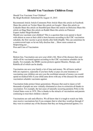 Should You Vaccinate Children Essay
Should You Vaccinate Your Children?
By Skigh Reinbold | Submitted On August 15, 2015
Recommend Article Article Comments Print Article Share this article on Facebook
Share this article on Twitter Share this article on Google+ Share this article on
Linkedin Share this article on StumbleUpon Share this article on Delicious Share this
article on Digg Share this article on Reddit Share this article on Pinterest
Expert Author Skigh Reinbold
Should you vaccinate your children? This is a question that every parent is faced
with almost as soon as their child is born because according to the CDC vaccination
schedule, the first vaccine is given shortly after birth (HepB). This can sometimes be
a controversial topic so let me fully disclose that ... Show more content on
Helpwriting.net ...
Pros and Cons of Vaccination
Pros
Bottom line, Vaccination can save your child s life. Most of the diseases that your
child will be vaccinated against according to the CDC vaccination schedule can be
deadly. For example, the MMR vaccine protects against Measles, Mumps, and
Rubella all of which can be deadly.
Vaccination can save your family a lot of time and money. We all know medical
bills are expensive, especially if you have hefty co pays on your insurance so
vaccinating your children can save you the exorbitant amount of money you would
spend on medical bills if your child came down with any of the diseases the current
vaccination schedule vaccinates against.
Vaccination helps protect future generations. Diseases that used to injure or kill
thousands of people are now virtually eliminated or close to extinction all thanks to
vaccination. For example, the last cases of naturally occurring paralytic Polio in the
United States were in 1979. This is thanks to the miracle of vaccinations and parents
continuing to trust their children s doctor!
Vaccinations are safe and effective. We all know that it is tough to watch our little
ones receive vaccinations but if you compare that to what they would go through if
they were to contract any of the diseases that they are being protected against, it is
 