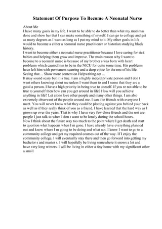 Statement Of Purpose To Become A Neonatal Nurse
About Me
I have many goals in my life. I want to be able to do better than what my mom has
done and show her that I can make something of myself. I can go to college and get
as many degrees as I want as long as I put my mind to it. My other goals in life
would to become a either a neonatal nurse practitioner or historian studying black
history.
I want to become either a neonatal nurse practitioner because I love caring for sick
babies and helping them grow and improve. The main reason why I want to
become to a neonatal nurse is because of my brother s was born with heart
problems which caused him to be in the NICU for quite some time. His problems
have left him with permanent scarring and a deep voice for the rest of his life.
Seeing that ... Show more content on Helpwriting.net ...
It may sound scary but it is true. I am a highly indeed private person and I don t
want others knowing about me unless I want them to and I sense that they are a
good a person. I have a high priority in being true to oneself. If you re not able to be
true to yourself then how can you get around in life? How will you achieve
anything in life? Let alone love other people and many other things. I am also
extremely observant of the people around me. I can t be friends with everyone I
meet. You will never know what they could be plotting against you behind your back
as well as if they really think of you as a friend. I have learned that the hard way as I
grown up over the years. That is why I have very few close friends and the rest are
people I just talk to when I don t want to be lonely during the school hours.
Now I think about the future way too much to the point where I get death and start
to question what happens when I m gone. I have already have everything planned
out and know where I m going to be doing and what not. I know I want to go to a
community college and get my required courses out of the way. If I enjoy the
community college, I will eventually stay there and then go forward into getting my
bachelor s and master s. I will hopefully be living somewhere it snows a lot and
have very long winters. I will be living in either a tiny home with my significant other
a small
 