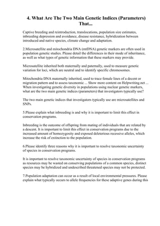 4. What Are The Two Main Genetic Indices (Parameters)
That...
Captive breeding and reintroduction, translocations, population size estimates,
inbreeding depression and avoidance, disease resistance, hybridization between
introduced and native species, climate change and adaptation.
2.Microsatellite and mitochondria DNA (mtDNA) genetic markers are often used in
population genetic studies. Please detail the differences in their mode of inheritance,
as well as what types of genetic information that these markers may provide.
Microsatellite inherited both maternally and paternally, used to measure genetic
variation for loci, which are neutral and to identify specific chromosomes.
Mitochondria DNA maternally inherited, used to trace female lines of a decent or
migration pattern and to assess taxonomic ... Show more content on Helpwriting.net ...
When investigating genetic diversity in populations using nuclear genetic markers,
what are the two main genetic indices (parameters) that investigators typically use?
The two main genetic indices that investigators typically use are microsatellites and
SNPs.
5.Please explain what inbreeding is and why it is important to limit this effect in
conservation programs.
Inbreeding is the outcome of offspring from mating of individuals that are related by
a descent. It is important to limit this effect in conservation programs due to the
increased amount of homozygosity and exposed deleterious recessive alleles, which
increase the risk of extinction to the population.
6.Please identify three reasons why it is important to resolve taxonomic uncertainty
of species in conservation programs.
It is important to resolve taxonomic uncertainty of species in conservation programs
as resources may be wasted on conserving populations of a common species, distinct
species may be hybridized and undescribed threatened species may not be protected.
7.Population adaptation can occur as a result of local environmental pressures. Please
explain what typically occurs to allele frequencies for these adaptive genes during this
 