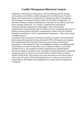 Conflict Management Rhetorical Analysis
Leadership, Communicative Intervention, and Fiscal Management In strategic
communication and rhetoric, conflict management in the framework of rhetoric,
dialog, and communication is analyzed as a contemporary field of management,
while managers are analyzed in terms of their role in conflict management. An
education of rhetoric enables communicators in any facet of any field to create and
assess messages effectively. As a scholar of organizational and political
communicationand communicative ethnography, I know that strategic
communication organizationally calls for effective devices of language and syntax in
finding common ground with dyadic communication models to be most effective.
Dialogical Leadership is a form of organizational management... Show more content
on Helpwriting.net ...
According to the Association of Chartered Certified Accountants, the United States
has been generally regarded as being advanced in PFM, offering practices ranging
from sophisticated fiscal and policy frameworks and a focus on performance
management to the production of the accrualвЂђbased, audited, consolidated whole
of government accounts for the public sector. Empirical evidence is not readily
available however, the insufficient number of appropriately qualified finance
personnel working in the public sector, including accounting technicians, is generally
recognized, and is of concern, as it severely affects countries ability to achieve
effective PFM (2010). These factors our co hort discussed over our three weeks of
study within the course of Fiscal Management however, there are more factors in
complications within public fiscal management to consider that has impacted my
writing and
 