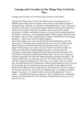 Courage and Cowardice in The Things They Carried by
Tim...
Courage and Cowardice in The Things They Carried by Tim O Brien
Through The Things They Carried, Tim O Brien moves beyond the horror of
fighting in the Vietnam War to examine with sensitivity and insight the nature of
courage and fear. Included, is a collection of interrelated stories. A few of the stories
are brutal, while others are flawed, blurring the distinction between fact and fiction.
All the stories, however, deal with one platoon. Some are about the wartime
experiences of soldiers, and others are about a 43 year old writer reminiscing about
his platoon s experiences. In the beginning chapter, O Brien rambles about the items
the soldiers carry into battle, ranging from can openers, pocketknives, and mosquito
repellent o ... Show more content on Helpwriting.net ...
Some of the soldiers were such cowards that they injured themselves just to be
taken away in a helicopter and extracted from the war scene. The soldiers spoke
bitterly about guys who had found release by shooting off their own toes or
fingers. Pussies, they d say. Candy asses (22). However, deep down inside, the
soldiers who did all the mocking imagined the quick, sweet pain, then the
evacuation to Japan, then a hospital with warm beds and cute geisha nurses (22).
The soldiers even dreamt at night about freedom birds. The men were flying on a
real bird, a big sleek silver bird with feathers and talons and high screeching... The
weights fell off; there was nothing to bear (22). The soldiers did not want to be at
war, they imagined to themselves It s (the war) over, I m gone! they were naked,
they were light and free (22). Furthermore, O Brien himself admits he went to war not
out of courage, but out of embarrassment and cowardice. In the chapter On The
Rainy River, O Brien received a draft letter for the Vietnam War. He was in shock, I
was too good for this war. Too smart, too compassionate, to everything. It couldn t
happen. I was above it. A mistake, maybe a foul up in the paperwork. I was no
soldier... I remember the rage in my stomach. Later it burned down to a smoldering
self pity, then to numbness (41 42). Obviously, O Brien did not want to go to war.
However, he was
 