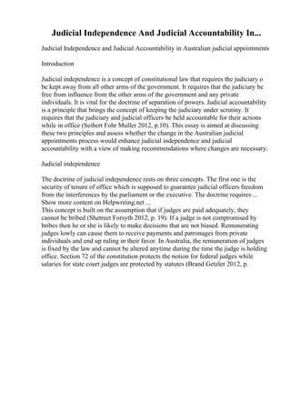 Judicial Independence And Judicial Accountability In...
Judicial Independence and Judicial Accountability in Australian judicial appointments
Introduction
Judicial independence is a concept of constitutional law that requires the judiciary o
be kept away from all other arms of the government. It requires that the judiciary be
free from influence from the other arms of the government and any private
individuals. It is vital for the doctrine of separation of powers. Judicial accountability
is a principle that brings the concept of keeping the judiciary under scrutiny. It
requires that the judiciary and judicial officers be held accountable for their actions
while in office (Seibert Fohr Muller 2012, p.10). This essay is aimed at discussing
these two principles and assess whether the change in the Australian judicial
appointments process would enhance judicial independence and judicial
accountability with a view of making recommendations where changes are necessary.
Judicial independence
The doctrine of judicial independence rests on three concepts. The first one is the
security of tenure of office which is supposed to guarantee judicial officers freedom
from the interferences by the parliament or the executive. The doctrine requires ...
Show more content on Helpwriting.net ...
This concept is built on the assumption that if judges are paid adequately, they
cannot be bribed (Shetreet Forsyth 2012, p. 19). If a judge is not compromised by
bribes then he or she is likely to make decisions that are not biased. Remunerating
judges lowly can cause them to receive payments and patronages from private
individuals and end up ruling in their favor. In Australia, the remuneration of judges
is fixed by the law and cannot be altered anytime during the time the judge is holding
office. Section 72 of the constitution protects the notion for federal judges while
salaries for state court judges are protected by statutes (Brand Getzler 2012, p.
 