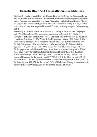 Roanoke River And The South Carolina State Line
Richmond County is located in East Central Georgia bordering the Savannah River
and the South Carolina state line. Richmond County contains three (3) incorporated
cities: Augusta (the second largest city of Georgia), Hephzibah, and Blythe. The city
of Augusta had consolidated governments with Richmond County in 1995, and the
new entity is known as AugustaRichmond County, or simply Augusta (Montgomery,
2014).
According to the US Census 2015, Richmond County is home of 201,793 people,
and 87,612 households. The population per square mile was 618.4 (State of
Georgia of 168.4 and the nation of 87.4). The racial makeup consisted 55.6% Black
or African American, 39.2% White, 4.8% Hispanic or Latino, 1.8% Asian, 0.3%
other Pacific Islanders, 0.4% American Indian, and 2.7% from two or more race.
Of 201,793 people, 7.2% were below five (5) years of age, 23.5% were below
eighteen (18) years of age, and 12.9% were sixty five (65) years of age and over.
51.5% population of Richmond County were female. Approximately to 16.3% of
those aged twenty five (25) and older in Richmond County have less than high
school education (15.0% for Georgia, and 13.7% for the nation). The median
household income for the county was $37, 704 ($49,342 for Georgia and $53,482
for the nation). The Per Capita income for Richmond County was $20,549 ($25,427
for Georgia, and $28,555 for the nation). 26% of Richmond County residents were in
poverty (18.3% for Georgia, and 14.8% for the nation). 16.9% of
 