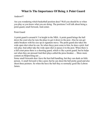 What Is The Importance Of Being A Point Guard
Andrew#7
Are you wondering which basketball position does? Well you should be so when
you play so you know what you are doing. The positions I will talk about being a
point guard, small forward, And center.
Point Guard
A point guard is around 6 3 in height in the NBA. A point guard brings the ball
down the court also he runs the place to get it down to the post. Also he can get
ankle breakers with his size up or signature move. The point guard also takes the
wide open shot when he can. So when theyy post come to him, he does a pick And
role play And either take the wide open shot or passes it to the post. When there is
a full court press there is a shooting guard, which is like a point guard, but he helps
out when they are pressed And their plays called the press breaker.... Show more
content on Helpwriting.net ...
Some small forwards don t have the best ball handling, but they can dunk on little
person. A small forward is like a post, but he can shoot the ball pretty good and also
shoot three pointers. So when the have the ball they re normally good like Lebron
James.
 