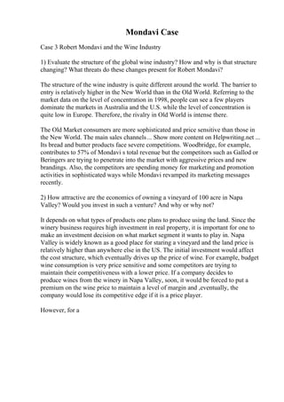 Mondavi Case
Case 3 Robert Mondavi and the Wine Industry
1) Evaluate the structure of the global wine industry? How and why is that structure
changing? What threats do these changes present for Robert Mondavi?
The structure of the wine industry is quite different around the world. The barrier to
entry is relatively higher in the New World than in the Old World. Referring to the
market data on the level of concentration in 1998, people can see a few players
dominate the markets in Australia and the U.S. while the level of concentration is
quite low in Europe. Therefore, the rivalry in Old World is intense there.
The Old Market consumers are more sophisticated and price sensitive than those in
the New World. The main sales channels... Show more content on Helpwriting.net ...
Its bread and butter products face severe competitions. Woodbridge, for example,
contributes to 57% of Mondavi s total revenue but the competitors such as Gallod or
Beringers are trying to penetrate into the market with aggressive prices and new
brandings. Also, the competitors are spending money for marketing and promotion
activities in sophisticated ways while Mondavi revamped its marketing messages
recently.
2) How attractive are the economics of owning a vineyard of 100 acre in Napa
Valley? Would you invest in such a venture? And why or why not?
It depends on what types of products one plans to produce using the land. Since the
winery business requires high investment in real property, it is important for one to
make an investment decision on what market segment it wants to play in. Napa
Valley is widely known as a good place for staring a vineyard and the land price is
relatively higher than anywhere else in the US. The initial investment would affect
the cost structure, which eventually drives up the price of wine. For example, budget
wine consumption is very price sensitive and some competitors are trying to
maintain their competitiveness with a lower price. If a company decides to
produce wines from the winery in Napa Valley, soon, it would be forced to put a
premium on the wine price to maintain a level of margin and ,eventually, the
company would lose its competitive edge if it is a price player.
However, for a
 