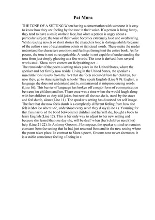 Pat Mora
THE TONE OF A SETTING When having a conversation with someone it is easy
to know how they are feeling by the tone in their voice. If a person is being funny,
they tend to have a smile on their face, but when a person is angry about a
particular subject, the tone of their voice becomes extremely loud and overbearing.
While reading novels or short stories the characters tone is distinguishable because
of the author s use of exclamation points or italicized words. These make the reader
understand the characters emotions and feelings throughout the entire book. As for
poems, the tone is not as recognizable. A reader is not capable of understanding the
tone from just simply glancing at a few words. The tone is derived from several
words and... Show more content on Helpwriting.net ...
The remainder of the poem s setting takes place in the United States, where the
speaker and her family now reside. Living in the United States, the speaker s
miserable tone results from the fact that she feels alienated from her children, but
now they, go to American high schools/ They speak English (Line 8 9). English, a
language she does not understand and is, embarrassed at mispronouncing words
(Line 16). This barrier of language has broken off a major form of communication
between her children and her. There once was a time when she would laugh along
with her children as they told jokes, but now all she can do is, stand by the stove
and feel dumb, alone (Line 11). The speaker s setting has distorted her self image.
The fact that she now feels dumb is a completely different feeling from how she
felt in Mexico where she, understood every word they d say (Line 4). Yearning for
that familiarity of the bond between her children and herself she, bought a book to
learn English (Line 12). This is her only way to adjust to her new setting and
because she feared that one day she, will be deaf/ when (her) children need (her)
help (Line 21 22). In Anthony Grooms , Homespace, the speaker s mind set remains
constant from the setting that he had just returned from and in the new setting where
the poem takes place. In contrast to Mora s poem, Grooms tone never alternates; it
is a stable conscience feeling of being in a
 