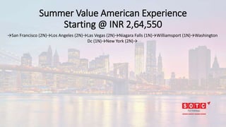 Summer Value American Experience
Starting @ INR 2,64,550
→San Francisco (2N)→Los Angeles (2N)→Las Vegas (2N)→Niagara Falls (1N)→Williamsport (1N)→Washington
Dc (1N)→New York (2N)→
 