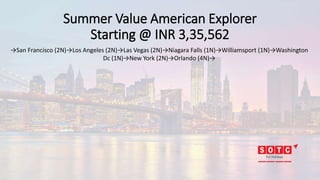 Summer Value American Explorer
Starting @ INR 3,35,562
→San Francisco (2N)→Los Angeles (2N)→Las Vegas (2N)→Niagara Falls (1N)→Williamsport (1N)→Washington
Dc (1N)→New York (2N)→Orlando (4N)→
 