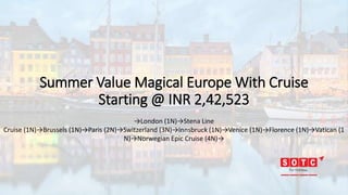 Summer Value Magical Europe With Cruise
Starting @ INR 2,42,523
→London (1N)→Stena Line
Cruise (1N)→Brussels (1N)→Paris (2N)→Switzerland (3N)→Innsbruck (1N)→Venice (1N)→Florence (1N)→Vatican (1
N)→Norwegian Epic Cruise (4N)→
 
