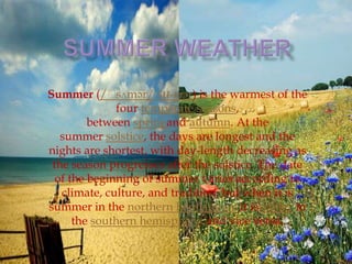 Summer (/ˈ    sʌmər/ SU-mər) is the warmest of the
              four temperate seasons,
         between springand autumn. At the
   summer solstice, the days are longest and the
nights are shortest, with day-length decreasing as
 the season progresses after the solstice. The date
  of the beginning of summer varies according to
   climate, culture, and tradition, but when it is
summer in the northern hemisphere it iswinter in
      the southern hemisphere, and vice versa.
 