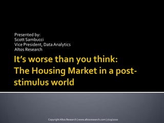 Presented by:  Scott Sambucci Vice President, Data Analytics Altos Research It’s worse than you think: The Housing Market in a post-stimulus world Copyright Altos Research | www.altosresearch.com | 7/29/2010 