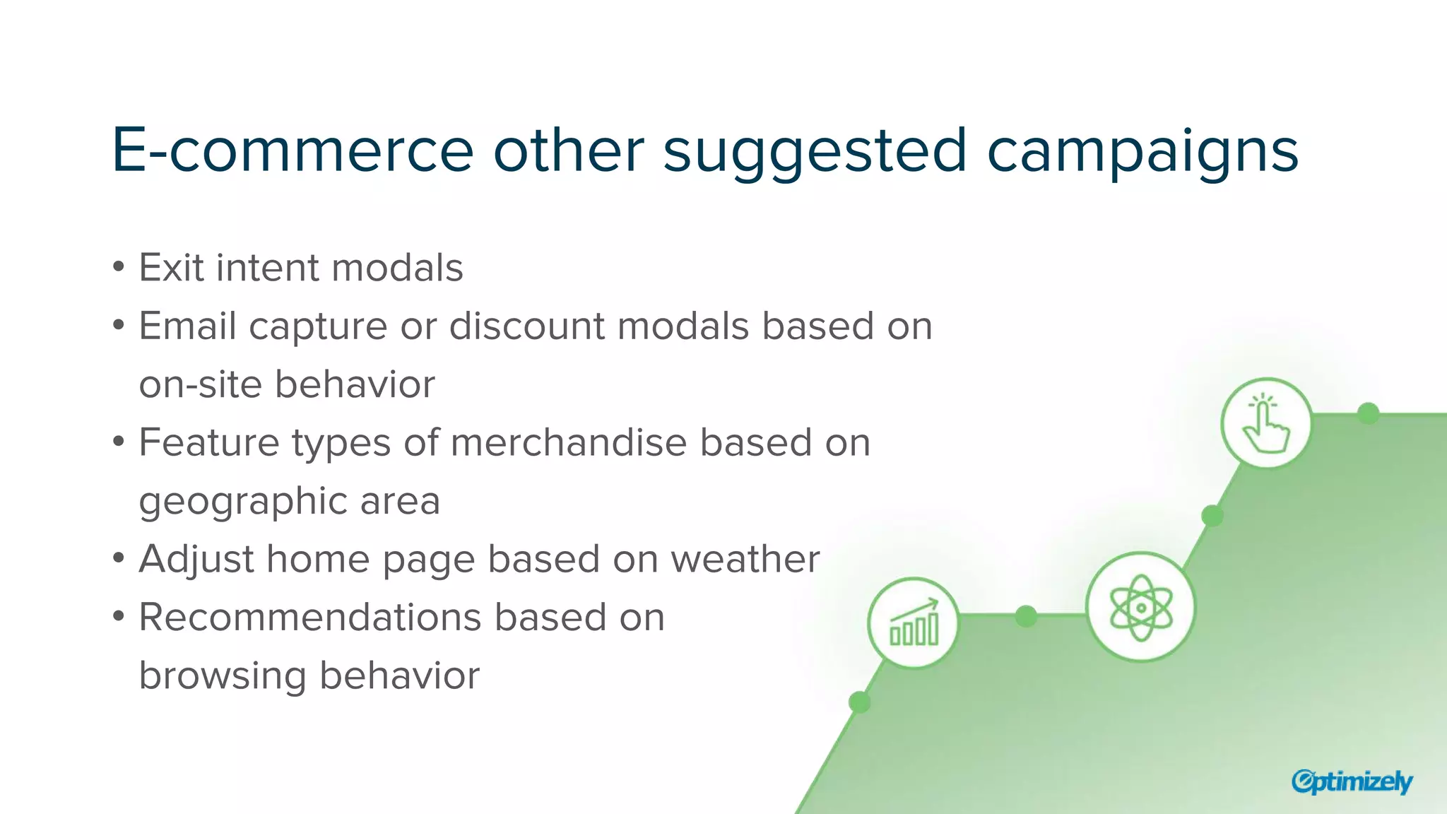 E-commerce other suggested campaigns
• Exit intent modals
• Email capture or discount modals based on
on-site behavior
• Feature types of merchandise based on
geographic area
• Adjust home page based on weather
• Recommendations based on
browsing behavior
 
