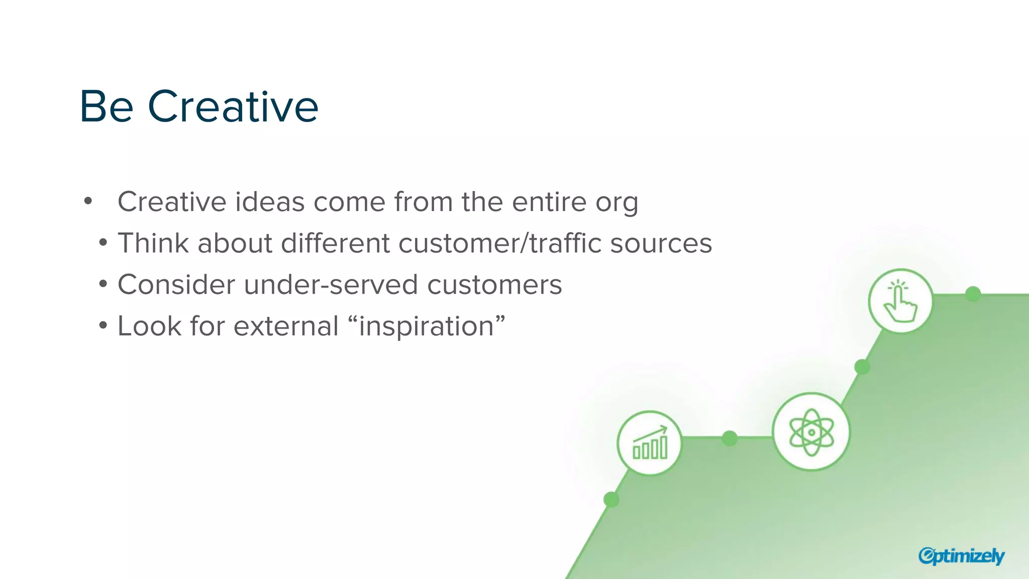 Be Creative
• Creative ideas come from the entire org
• Think about different customer/traffic sources
• Consider under-served customers
• Look for external “inspiration”
 