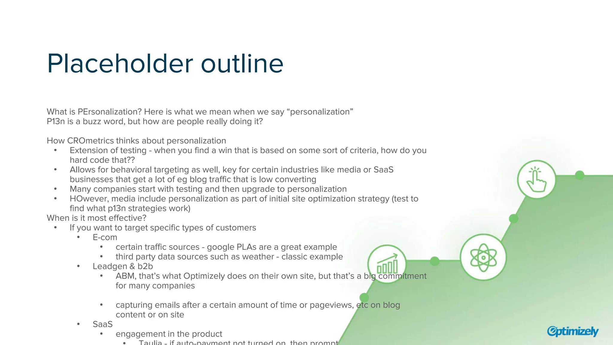 Placeholder outline
What is PErsonalization? Here is what we mean when we say “personalization”
P13n is a buzz word, but how are people really doing it?
How CROmetrics thinks about personalization
• Extension of testing - when you find a win that is based on some sort of criteria, how do you
hard code that??
• Allows for behavioral targeting as well, key for certain industries like media or SaaS
businesses that get a lot of eg blog traffic that is low converting
• Many companies start with testing and then upgrade to personalization
• HOwever, media include personalization as part of initial site optimization strategy (test to
find what p13n strategies work)
When is it most effective?
• If you want to target specific types of customers
• E-com
• certain traffic sources - google PLAs are a great example
• third party data sources such as weather - classic example
• Leadgen & b2b
• ABM, that’s what Optimizely does on their own site, but that’s a big commitment
for many companies
• capturing emails after a certain amount of time or pageviews, etc on blog
content or on site
• SaaS
• engagement in the product
 