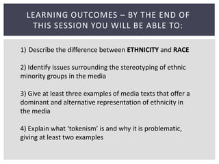 LEARNING OUTCOMES – BY THE END OF
THIS SESSION YOU WILL BE ABLE TO:
1) Describe the difference between ETHNICITY and RACE
2) Identify issues surrounding the stereotyping of ethnic
minority groups in the media
3) Give at least three examples of media texts that offer a
dominant and alternative representation of ethnicity in
the media
4) Explain what ‘tokenism’ is and why it is problematic,
giving at least two examples
 