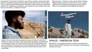 Camerawork: On the back of the album cover, there is a close-up shot of the artist
Khalid. This helps the audience that are looking at the album know who the artist is.
They can also see the facial expression of the artist. In this case we can see Khalid
looks like he is reflecting on something – this could be the main context of the music
he has on this album: a reflection of his life.
Mise-en-scene – Costume: In this case the artist is wearing
different things in the front and back cover. He is in casual
clothing which describes his genre of music that he plays.
Which is an casual blend of the R&B/Hip Hop genres.
Design: The front of the album features the name of the album in fancy font
and also the name of the artist. It also features the age rating in the bottom left
corner above the name. The main thing you notice on the front though is the
picture of Khalid. On the back there is a track listing which tells the audience
the songs that they are listening to and also a second close up photo of the
artist Khalid.
Background: The background shows a natural surrounding with a
blue sky where Khalid is standing, this can portray his star image as
relaxed and casual.
KHALID – AMERICAN TEEN
 