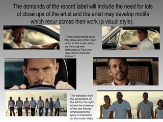 The demands of the record label will include the need for lots
of close ups of the artist and the artist may develop motifs
which recur across their work (a visual style).
These screenshots show
the close-ups of the main
actor in this music video,
as the song was
dedicated to Paul and
was used in fast and
furious 7.
The transition from
the screenshot on
the left too the right
shows the close-up
of the two friends,
emphasising the
lyrics of friendship
on the music video.
 