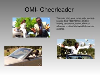 OMI- Cheerleader
This music video genre comes under spectacle
because it is a video that relies on clever
imagery, performance, content, effects or
references to cultural intertextuality to reach an
audience.
 