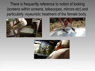 There is frequently reference to notion of looking
(screens within screens, telescopes, mirrors etc) and
particularly voyeuristic treatment of the female body.
These screenshots show the treatment of the female body, particularly in the top left corner there is a close-
up of the females bum, exploiting her assets and what males see first. The bottom picture is a close-up of
the female and the lyrics when this visual is are “do you think I am pretty” showing that its all about looks for
men and women, that men what females to look good and females want to look pretty.
 