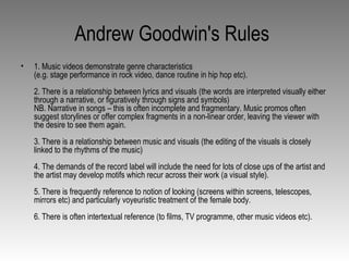 Andrew Goodwin's Rules
• 1. Music videos demonstrate genre characteristics
(e.g. stage performance in rock video, dance routine in hip hop etc).
2. There is a relationship between lyrics and visuals (the words are interpreted visually either
through a narrative, or figuratively through signs and symbols)
NB. Narrative in songs – this is often incomplete and fragmentary. Music promos often
suggest storylines or offer complex fragments in a non-linear order, leaving the viewer with
the desire to see them again.
3. There is a relationship between music and visuals (the editing of the visuals is closely
linked to the rhythms of the music)
4. The demands of the record label will include the need for lots of close ups of the artist and
the artist may develop motifs which recur across their work (a visual style).
5. There is frequently reference to notion of looking (screens within screens, telescopes,
mirrors etc) and particularly voyeuristic treatment of the female body.
6. There is often intertextual reference (to films, TV programme, other music videos etc).
 