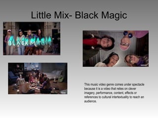 Little Mix- Black Magic
This music video genre comes under spectacle
because it is a video that relies on clever
imagery, performance, content, effects or
references to cultural intertextuality to reach an
audience.
 