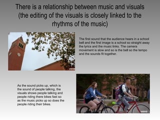 There is a relationship between music and visuals
(the editing of the visuals is closely linked to the
rhythms of the music)
The first sound that the audience hears in a school
bell and the first image is a school so straight away
the lyrics and the music links. The camera
movement is slow and so is the bell so the tempo
and the sounds fit together.
As the sound picks up, which is
the sound of people talking, the
visuals shows people talking and
people riding there bikes fast so
as the music picks up so does the
people riding their bikes.
 