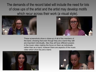 The demands of the record label will include the need for lots
of close ups of the artist and the artist may develop motifs
which recur across their work (a visual style).
These screenshots show a close-up of all of the members of
the band, showing that even though they are a band they still
are important individually. Also they all have different powers
in the music video making the focus on them as individuals
rather than as a band, however there are aspects of the music
video which show thy are a band.
 