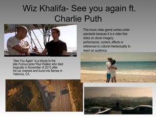 Wiz Khalifa- See you again ft.
Charlie Puth
“See You Again” is a tribute to the
late Furious actor Paul Walker who died
tragically in November of 2013 after
his car crashed and burst into flames in
Valencia, CA.
This music video genre comes under
spectacle because it is a video that
relies on clever imagery,
performance, content, effects or
references to cultural intertextuality to
reach an audience.
 
