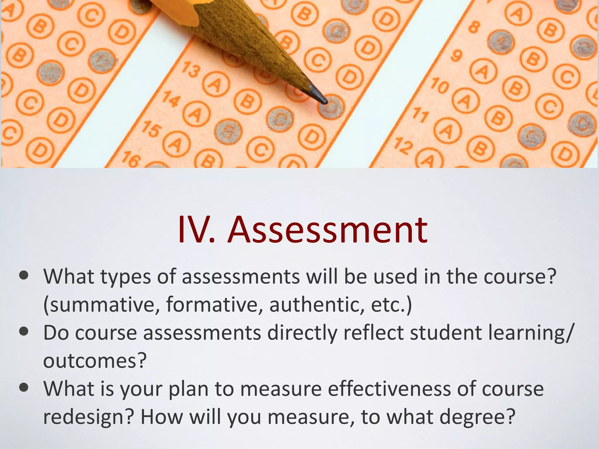 IV. Assessment
• What types of assessments will be used in the course?
    (summative, formative, authentic, etc.)
•   Do course assessments directly reflect student learning/
    outcomes?
•   What is your plan to measure effectiveness of course
    redesign? How will you measure, to what degree?
 
