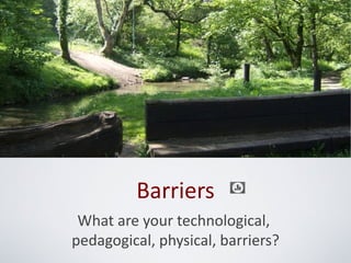 Barriers
 What are your technological,
pedagogical, physical, barriers?
 