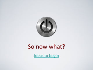 So now what?
  Ideas to begin
 
