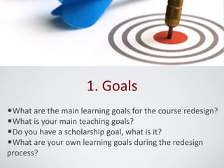 1. Goals
•What are the main learning goals for the course redesign?
•What is your main teaching goals?
•Do you have a scholarship goal, what is it?
•What are your own learning goals during the redesign
process?
 