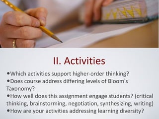II. Activities
•Which activities support higher-order thinking?
•Does course address differing levels of Bloom’s
Taxonomy?
•How well does this assignment engage students? (critical
thinking, brainstorming, negotiation, synthesizing, writing)
•How are your activities addressing learning diversity?
 