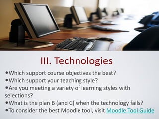 III. Technologies
•Which support course objectives the best?
•Which support your teaching style?
•Are you meeting a variety of learning styles with
selections?
•What is the plan B (and C) when the technology fails?
•To consider the best Moodle tool, visit Moodle Tool Guide
 