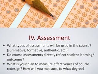 IV. Assessment
• What types of assessments will be used in the course?
    (summative, formative, authentic, etc.)
•   Do course assessments directly reflect student learning/
    outcomes?
•   What is your plan to measure effectiveness of course
    redesign? How will you measure, to what degree?
 