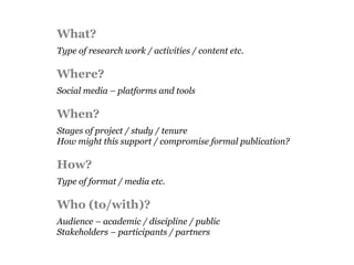 What?
Type of research work / activities / content etc.

Where?
Social media – platforms and tools

When?
Stages of project / study / tenure
How might this support / compromise formal publication?

How?
Type of format / media etc.

Who (to/with)?
Audience – academic / discipline / public
Stakeholders – participants / partners
 