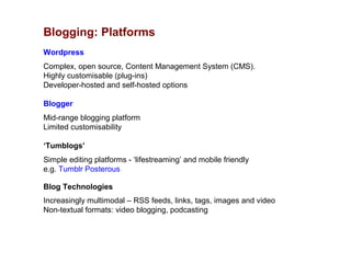 Blogging: Platforms
Wordpress
Complex, open source, Content Management System (CMS).
Highly customisable (plug-ins)
Developer-hosted and self-hosted options

Blogger
Mid-range blogging platform
Limited customisability

‘Tumblogs’
Simple editing platforms - ‘lifestreaming’ and mobile friendly
e.g. Tumblr Posterous

Blog Technologies
Increasingly multimodal – RSS feeds, links, tags, images and video
Non-textual formats: video blogging, podcasting
 