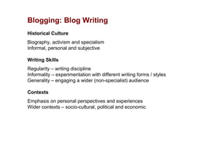 Blogging: Blog Writing
Historical Culture
Biography, activism and specialism
Informal, personal and subjective

Writing Skills
Regularity – writing discipline
Informality – experimentation with different writing forms / styles
Generality – engaging a wider (non-specialist) audience

Contexts
Emphasis on personal perspectives and experiences
Wider contexts – socio-cultural, political and economic
 