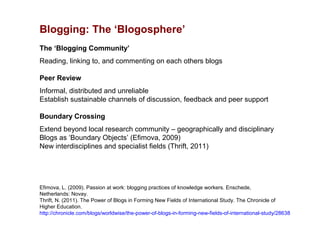 Blogging: The ‘Blogosphere’
The ‘Blogging Community’
Reading, linking to, and commenting on each others blogs

Peer Review
Informal, distributed and unreliable
Establish sustainable channels of discussion, feedback and peer support

Boundary Crossing
Extend beyond local research community – geographically and disciplinary
Blogs as ‘Boundary Objects’ (Efimova, 2009)
New interdisciplines and specialist fields (Thrift, 2011)




Efimova, L. (2009). Passion at work: blogging practices of knowledge workers. Enschede,
Netherlands: Novay.
Thrift, N. (2011). The Power of Blogs in Forming New Fields of International Study. The Chronicle of
Higher Education.
http://chronicle.com/blogs/worldwise/the-power-of-blogs-in-forming-new-fields-of-international-study/28638
 