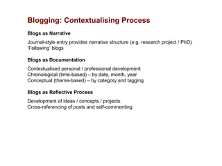 Blogging: Contextualising Process
Blogs as Narrative
Journal-style entry provides narrative structure (e.g. research project / PhD)
‘Following’ blogs

Blogs as Documentation
Contextualised personal / professional development
Chronological (time-based) – by date, month, year
Conceptual (theme-based) – by category and tagging

Blogs as Reflective Process
Development of ideas / concepts / projects
Cross-referencing of posts and self-commenting
 