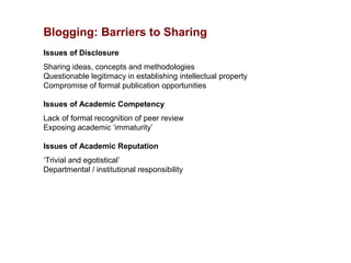 Blogging: Barriers to Sharing
Issues of Disclosure
Sharing ideas, concepts and methodologies
Questionable legitimacy in establishing intellectual property
Compromise of formal publication opportunities

Issues of Academic Competency
Lack of formal recognition of peer review
Exposing academic ‘immaturity’

Issues of Academic Reputation
‘Trivial and egotistical’
Departmental / institutional responsibility
 