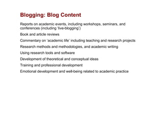 Blogging: Blog Content
Reports on academic events, including workshops, seminars, and
conferences (including ‘live-blogging’)
Book and article reviews
Commentary on ‘academic life’ including teaching and research projects
Research methods and methodologies, and academic writing
Using research tools and software
Development of theoretical and conceptual ideas
Training and professional development
Emotional development and well-being related to academic practice
 