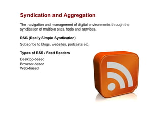 Syndication and Aggregation
The navigation and management of digital environments through the
syndication of multiple sites, tools and services.

RSS (Really Simple Syndication)
Subscribe to blogs, websites, podcasts etc.

Types of RSS / Feed Readers
Desktop-based
Browser-based
Web-based
 